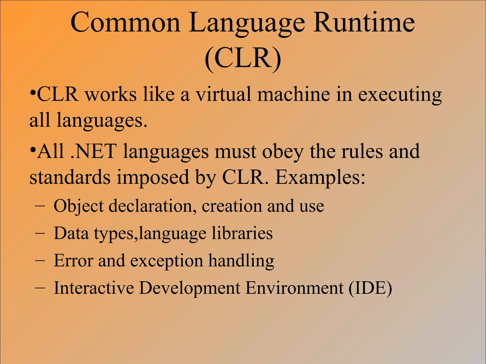 Common Language Runtime
(CLR)
•CLR works like a virtual machine in executing
all languages.
•All .NET languages must obey the rules and
standards imposed by CLR. Examples:
– Object declaration, creation and use
– Data types,language libraries
– Error and exception handling
– Interactive Development Environment (IDE)
 