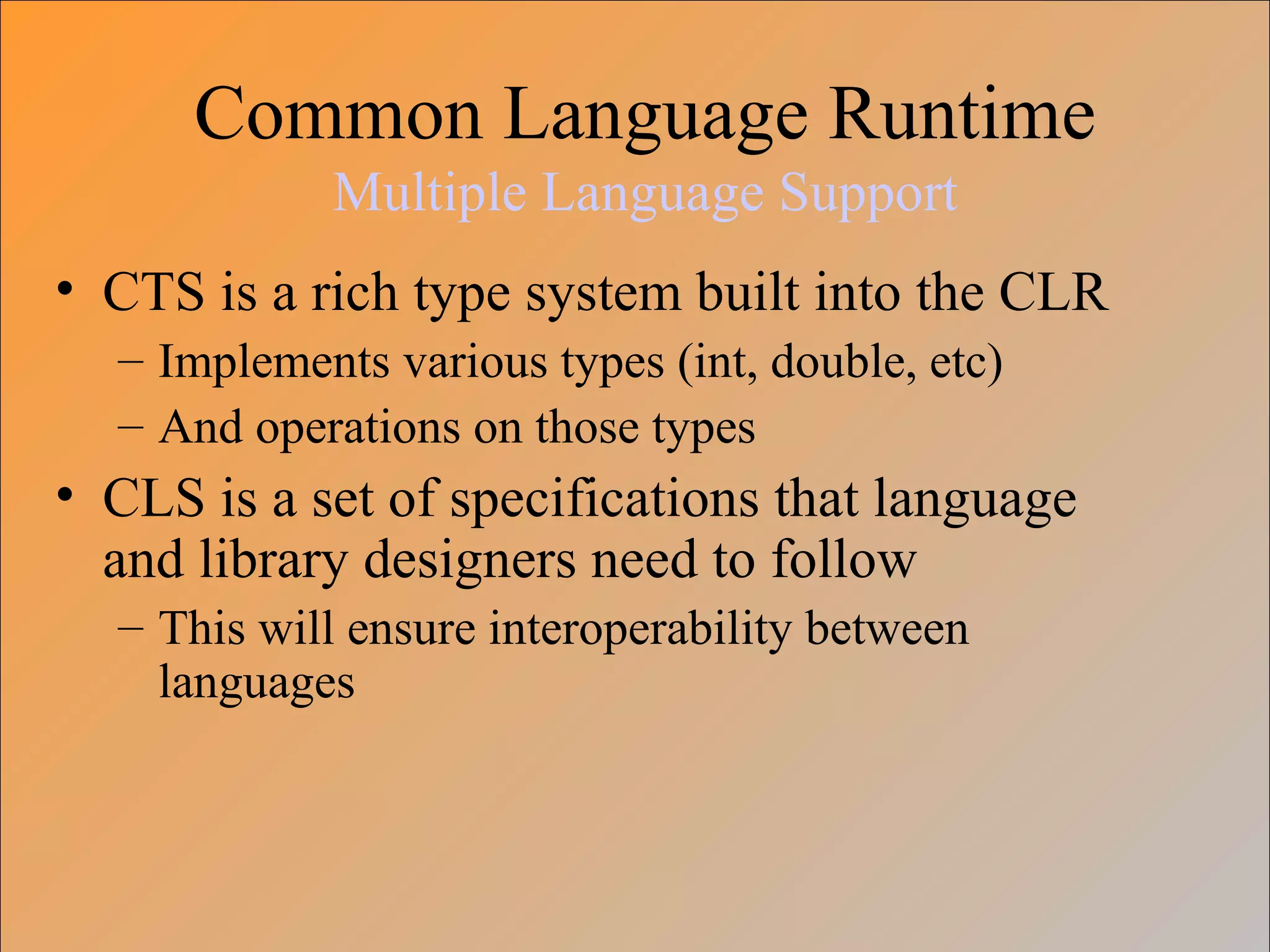Common Language Runtime
Multiple Language Support
• CTS is a rich type system built into the CLR
– Implements various types (int, double, etc)
– And operations on those types
• CLS is a set of specifications that language
and library designers need to follow
– This will ensure interoperability between
languages
 