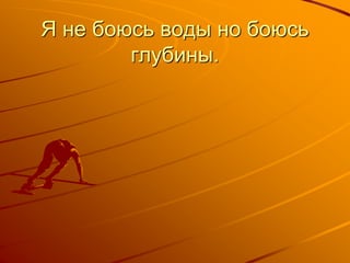 Я не боюсь воды но боюсь
глубины.
 