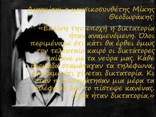 Διηγείται ο μουσικοσυνθέτης Mίκης
Θεοδωράκης:
«Εκείνη την εποχή η δικτατορία
ήταν αναμενόμενη. Όλοι
περιμέναμε ότι κάτι θα έρθει όμως
τον τελευταίο καιρό οι δικτάτορες
παίζανε με τα νεύρα μας. Κάθε
βδομάδα σταμάταγαν τα τηλέφωνα,
νομίζαμε ότι γίνεται δικτατορία. Κι
όταν πια σταμάτησαν μια μέρα τα
τηλέφωνα δεν το πίστεψε κανένας.
Αλλά ήταν δικτατορία.»
 