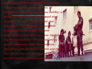 Στην πρώτη σελίδα καταγράφονται ονόματα
«αγνοουμένων φοιτητών από τις 17
Νοεμβρίου». Στις πέντε επόμενες σελίδες, η
φρίκη περισσεύει. Όπως η αναφορά στην
εκτέλεση και στην ομαδική ταφή των
φαντάρων «που τόλμησαν να αρνηθούν
συμμετοχή στο έγκλημα». Και στα
βασανιστήρια, στην ΕΣΑ και στην ταράτσα
της Μπουμπουλίνας: «Οι γιατροί τούτες τις
ημέρες μαρτυράνε σωρό περιπτώσεων
τραυμάτων στα γεννητικά όργανα κοριτσιών
που έγιναν είτε από αστυνομική κλοτσιά είτε
από πολιτισμένα αστυνομικά χέρια.»
 