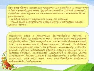 При разработке концепции проекта мы исходили из того что:
- дети разновозрастные (уровень знаний и умений различен),
следовательно нужна тема занимательная и понятная всем
участникам;
- каждый сможет научиться чему-то новому;
- тема должна отражать особенности и интересы нашей
группы-семьи .
Поскольку игра с макетами востребована детьми и
способствует их развитию мы и решили сконструировать
«Чудо-дерево». Оно открывает множество возможностей
для самостоятельной деятельности детей. Развивает
интеллектуальные качества ребенка, инициативу и волевое
усилие. У детей повышается уровень любознательности, они
задают вопросы, касающиеся предметов и явлений. Дети
используют данный макет в соответствии с собственным
замыслом, сюжетом игры, что способствует развитию
творчества, воображения.
 