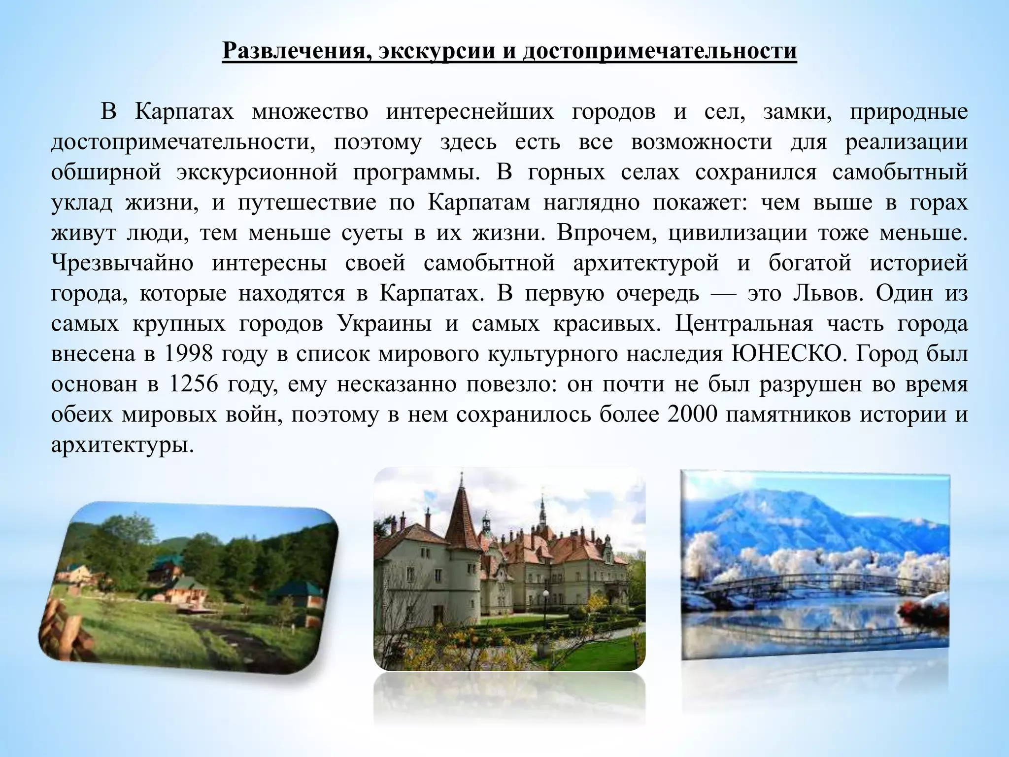 Развлечения, экскурсии и достопримечательности
В Карпатах множество интереснейших городов и сел, замки, природные
достопримечательности, поэтому здесь есть все возможности для реализации
обширной экскурсионной программы. В горных селах сохранился самобытный
уклад жизни, и путешествие по Карпатам наглядно покажет: чем выше в горах
живут люди, тем меньше суеты в их жизни. Впрочем, цивилизации тоже меньше.
Чрезвычайно интересны своей самобытной архитектурой и богатой историей
города, которые находятся в Карпатах. В первую очередь — это Львов. Один из
самых крупных городов Украины и самых красивых. Центральная часть города
внесена в 1998 году в список мирового культурного наследия ЮНЕСКО. Город был
основан в 1256 году, ему несказанно повезло: он почти не был разрушен во время
обеих мировых войн, поэтому в нем сохранилось более 2000 памятников истории и
архитектуры.
 