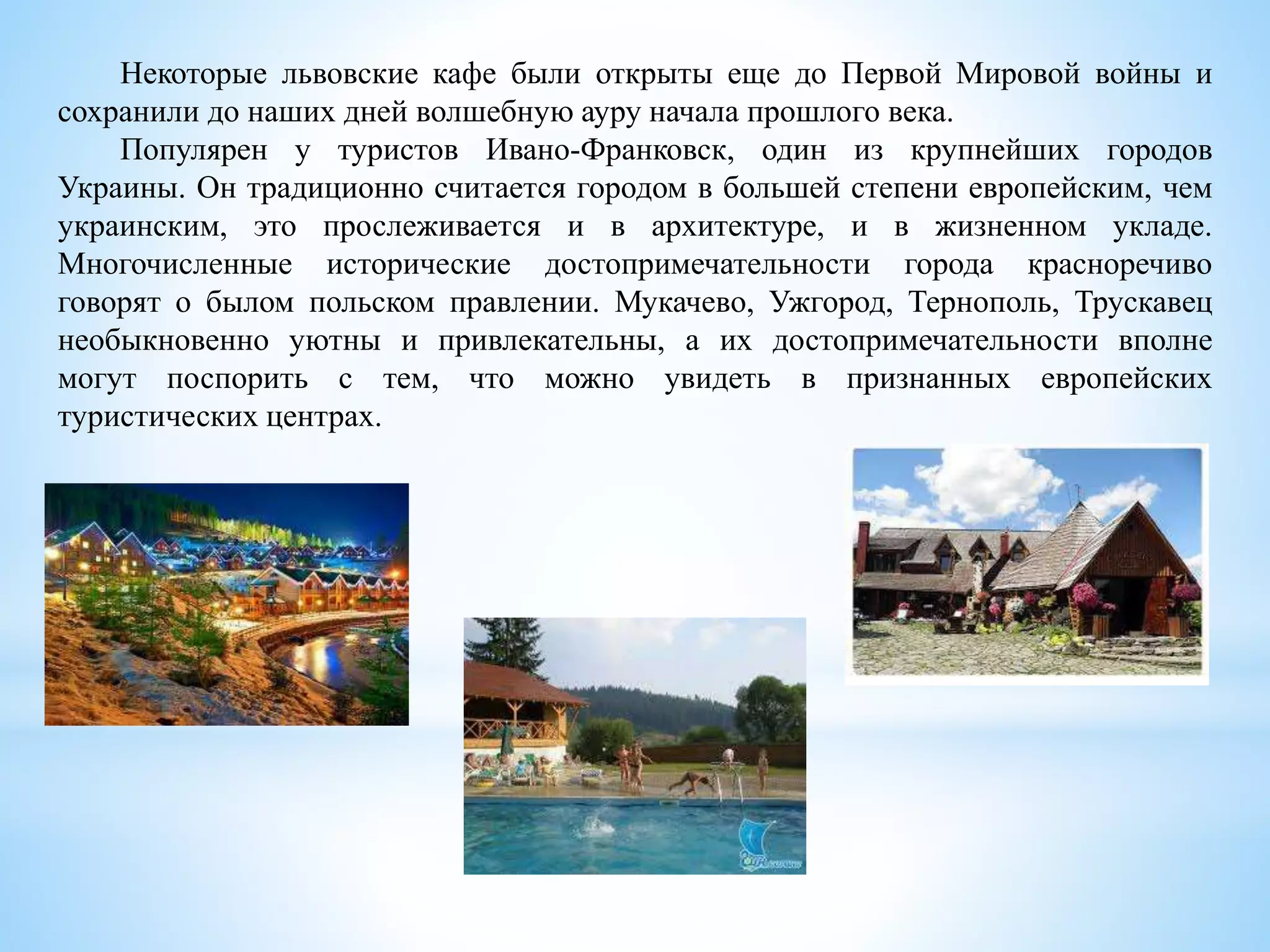 Некоторые львовские кафе были открыты еще до Первой Мировой войны и
сохранили до наших дней волшебную ауру начала прошлого века.
Популярен у туристов Ивано-Франковск, один из крупнейших городов
Украины. Он традиционно считается городом в большей степени европейским, чем
украинским, это прослеживается и в архитектуре, и в жизненном укладе.
Многочисленные исторические достопримечательности города красноречиво
говорят о былом польском правлении. Мукачево, Ужгород, Тернополь, Трускавец
необыкновенно уютны и привлекательны, а их достопримечательности вполне
могут поспорить с тем, что можно увидеть в признанных европейских
туристических центрах.
 