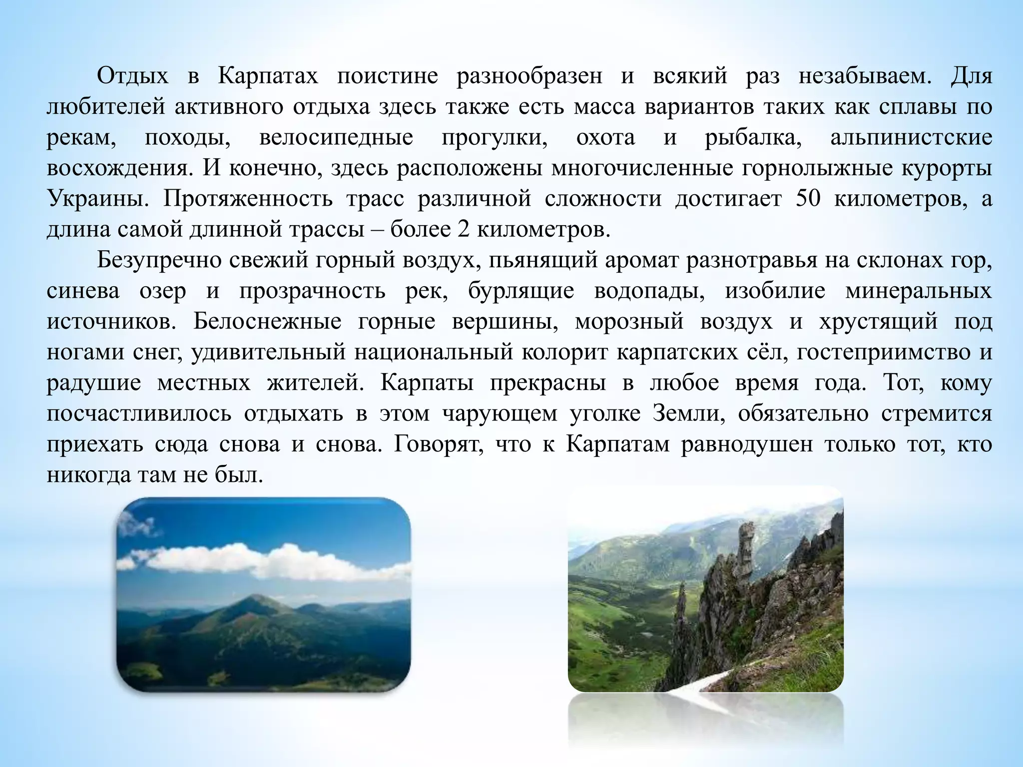 Отдых в Карпатах поистине разнообразен и всякий раз незабываем. Для
любителей активного отдыха здесь также есть масса вариантов таких как сплавы по
рекам, походы, велосипедные прогулки, охота и рыбалка, альпинистские
восхождения. И конечно, здесь расположены многочисленные горнолыжные курорты
Украины. Протяженность трасс различной сложности достигает 50 километров, а
длина самой длинной трассы – более 2 километров.
Безупречно свежий горный воздух, пьянящий аромат разнотравья на склонах гор,
синева озер и прозрачность рек, бурлящие водопады, изобилие минеральных
источников. Белоснежные горные вершины, морозный воздух и хрустящий под
ногами снег, удивительный национальный колорит карпатских сёл, гостеприимство и
радушие местных жителей. Карпаты прекрасны в любое время года. Тот, кому
посчастливилось отдыхать в этом чарующем уголке Земли, обязательно стремится
приехать сюда снова и снова. Говорят, что к Карпатам равнодушен только тот, кто
никогда там не был.
 