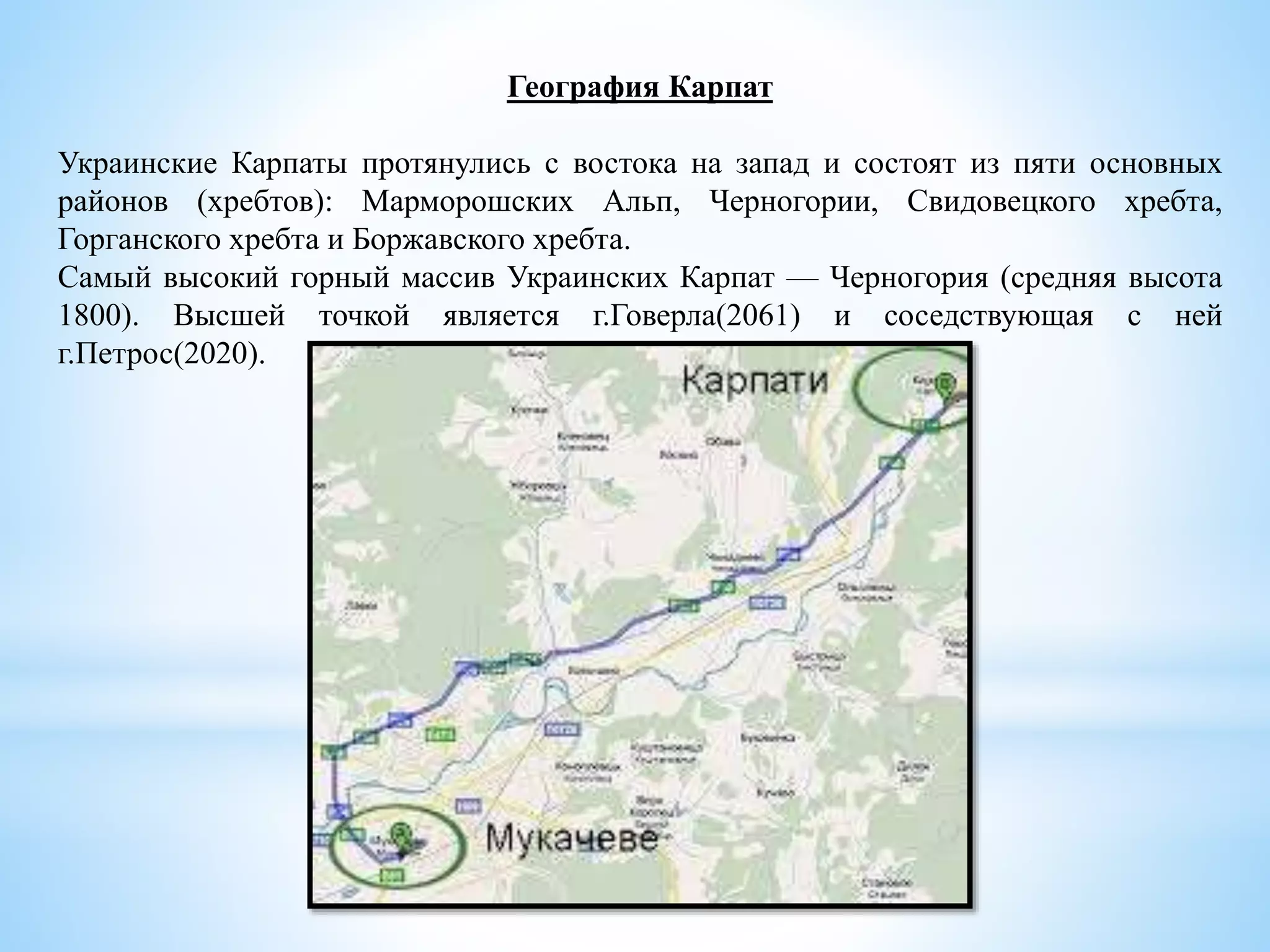 География Карпат
Украинские Карпаты протянулись с востока на запад и состоят из пяти основных
районов (хребтов): Марморошских Альп, Черногории, Свидовецкого хребта,
Горганского хребта и Боржавского хребта.
Самый высокий горный массив Украинских Карпат — Черногория (средняя высота
1800). Высшей точкой является г.Говерла(2061) и соседствующая с ней
г.Петрос(2020).
 