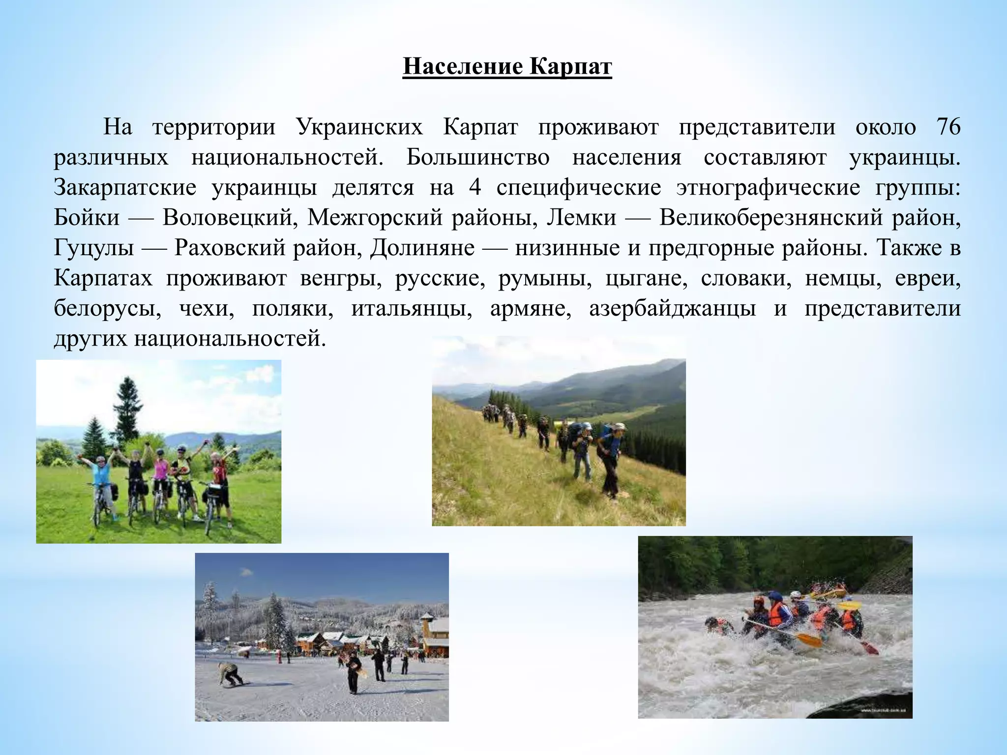 Население Карпат
На территории Украинских Карпат проживают представители около 76
различных национальностей. Большинство населения составляют украинцы.
Закарпатские украинцы делятся на 4 специфические этнографические группы:
Бойки — Воловецкий, Межгорский районы, Лемки — Великоберезнянский район,
Гуцулы — Раховский район, Долиняне — низинные и предгорные районы. Также в
Карпатах проживают венгры, русские, румыны, цыгане, словаки, немцы, евреи,
белорусы, чехи, поляки, итальянцы, армяне, азербайджанцы и представители
других национальностей.
 