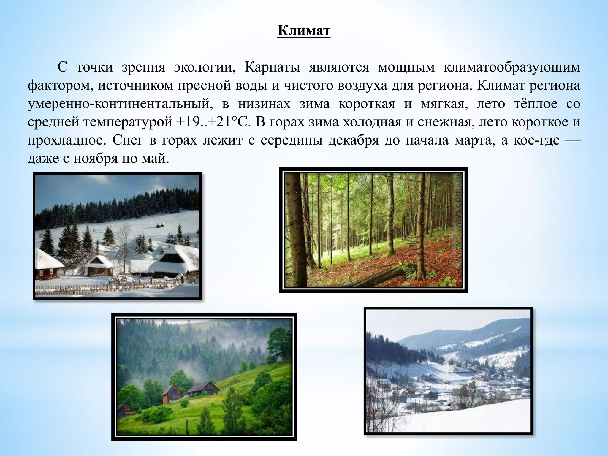 Климат
С точки зрения экологии, Карпаты являются мощным климатообразующим
фактором, источником пресной воды и чистого воздуха для региона. Климат региона
умеренно-континентальный, в низинах зима короткая и мягкая, лето тёплое со
средней температурой +19..+21°C. В горах зима холодная и снежная, лето короткое и
прохладное. Снег в горах лежит с середины декабря до начала марта, а кое-где —
даже с ноября по май.
 