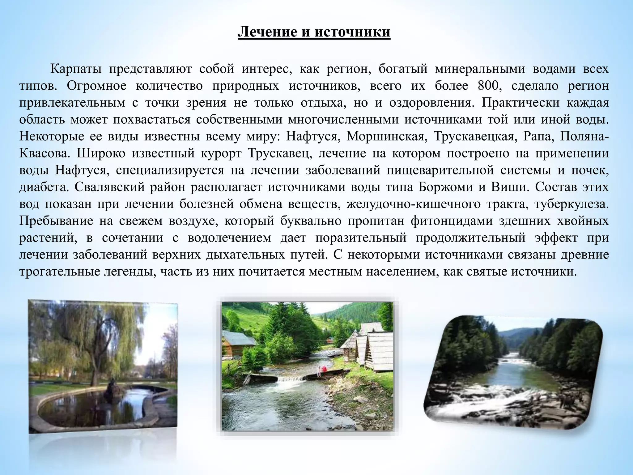 Лечение и источники
Карпаты представляют собой интерес, как регион, богатый минеральными водами всех
типов. Огромное количество природных источников, всего их более 800, сделало регион
привлекательным с точки зрения не только отдыха, но и оздоровления. Практически каждая
область может похвастаться собственными многочисленными источниками той или иной воды.
Некоторые ее виды известны всему миру: Нафтуся, Моршинская, Трускавецкая, Рапа, Поляна-
Квасова. Широко известный курорт Трускавец, лечение на котором построено на применении
воды Нафтуся, специализируется на лечении заболеваний пищеварительной системы и почек,
диабета. Свалявский район располагает источниками воды типа Боржоми и Виши. Состав этих
вод показан при лечении болезней обмена веществ, желудочно-кишечного тракта, туберкулеза.
Пребывание на свежем воздухе, который буквально пропитан фитонцидами здешних хвойных
растений, в сочетании с водолечением дает поразительный продолжительный эффект при
лечении заболеваний верхних дыхательных путей. С некоторыми источниками связаны древние
трогательные легенды, часть из них почитается местным населением, как святые источники.
 