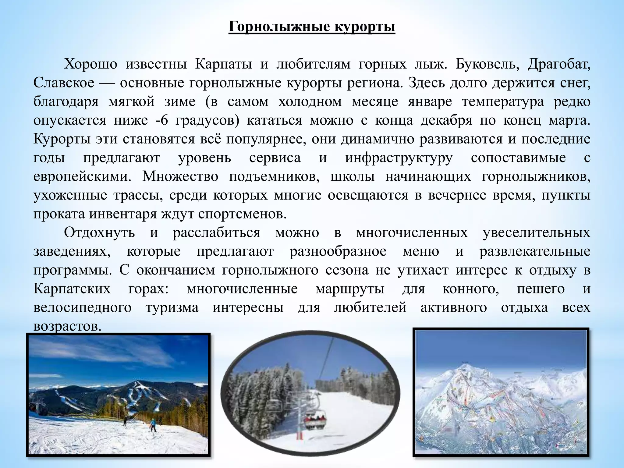 Горнолыжные курорты
Хорошо известны Карпаты и любителям горных лыж. Буковель, Драгобат,
Славское — основные горнолыжные курорты региона. Здесь долго держится снег,
благодаря мягкой зиме (в самом холодном месяце январе температура редко
опускается ниже -6 градусов) кататься можно с конца декабря по конец марта.
Курорты эти становятся всё популярнее, они динамично развиваются и последние
годы предлагают уровень сервиса и инфраструктуру сопоставимые с
европейскими. Множество подъемников, школы начинающих горнолыжников,
ухоженные трассы, среди которых многие освещаются в вечернее время, пункты
проката инвентаря ждут спортсменов.
Отдохнуть и расслабиться можно в многочисленных увеселительных
заведениях, которые предлагают разнообразное меню и развлекательные
программы. С окончанием горнолыжного сезона не утихает интерес к отдыху в
Карпатских горах: многочисленные маршруты для конного, пешего и
велосипедного туризма интересны для любителей активного отдыха всех
возрастов.
 