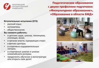 Педагогическое образование
с двумя профилями подготовки:
«Физкультурное образование»,
«Образование в области БЖД»
Вступительные испытания (ЕГЭ):
• русский язык;
• математика;
• обществознание.
Вы сможете работать:
• в детских садах, школах, техникумах,
училищах, вузах;
• в органах власти, курирующих спорт;
• в фитнес-центрах;
• в спортивно-оздоровительных
лагерях;
• в спортивных школах и школах
олимпийского резерва;
• продолжить обучение в магистратуре
или открыть свое дело!
 