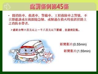 • 聞消防車、救護車、警備車、工程救險車之警號，不
立即避讓或在後跟隨急駛、或駛過在救火時放置於路上
之消防水帶者。
新聞影片(0.55min)
新聞影片(1.55min)
處新台幣六百元以上一千八百元以下罰鍰，並違規記點。
 
