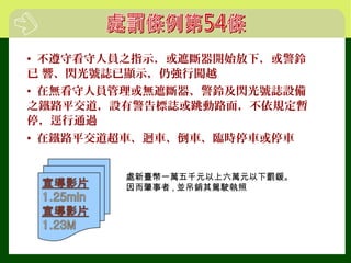 • 不遵守看守人員之指示，或遮斷器開始放下，或警鈴
已 響、閃光號誌已顯示，仍強行闖越
• 在無看守人員管理或無遮斷器、警鈴及閃光號誌設備
之鐵路平交道，設有警告標誌或跳動路面，不依規定暫
停，逕行通過
• 在鐵路平交道超車、迴車、倒車、臨時停車或停車
處新臺幣一萬五千元以上六萬元以下罰鍰。
因而肇事者 , 並吊銷其駕駛執照
 