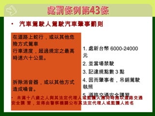 • 汽車駕駛人駕駛汽車肇事罰則
在道路上蛇行，或以其他危
險方式駕車
1. 處新台幣 6000-24000
元
2. 並當場禁駛
3. 記違規點數３點
4. 因而肇事者，吊銷駕駛
執照
5. 道路交通安全講習
行車速度，超過規定之最高
時速六十公里。
拆除消音器，或以其他方式
造成噪音。
• 未滿十八歲之人與其法定代理人或監護人應同時施以道路交通
安全講 習，並得由警察機關公布其法定代理人或監護人姓名
 