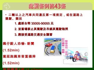 • 二輛以上之汽車共同違反第一項規定，或在道路上
競駛、競技
1.1. 處新台幣處新台幣 30000-9000030000-90000 元元
2.2. 並當場禁止其駕駛及吊銷其駕駛執照並當場禁止其駕駛及吊銷其駕駛執照
3.3. 應接受道路交通安全講習應接受道路交通安全講習
飆仔毆人恐嚇- 新聞
(1.52min)
駕超跑飆車害重機摔
(1.52min)
 