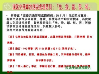 【放】在事故地點後方適當距離處，放置車輛故障標誌，打開車輛 閃光
黃燈。
【撥】撥打 110( 報警 ) 與 119( 救護 ) 或 112( 緊急求救 ) 。
【劃】利用蠟筆、石頭、鐵器做為標繪工具，汽車標繪四個車角，機車
兩個輪 胎半圓及手把。
【移】「無人傷亡」事故，車輛尚能行駛，應儘速將車輛位置標繪移置
路旁。
• 新修正「道路交通管理處罰條例」於 7 月 1 日起開始實施，
有關交通事故現場處置、標繪、移置等法令均有所變革，為使駕
駛人免於違規受罰，警察局特提供「放、撥、劃、移、等」等幾
項事故現場應變處理原則，供駕駛人參考。
道路交通事故應變處理原則：
 