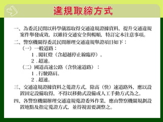 一、為委託民間以科學儀器取得交通違規證據資料，提升交通違規
案件舉發成效，以維持交通安全與暢順，特訂定本注意事項。
二、警察機關得委託民間辦理交通違規舉證項目如下：
（一）一般道路：
１ . 闖紅燈（含超越停止線臨停）。
２ . 超速。
（二）國道高速公路（含快速道路）：
１ . 行駛路肩。
２ . 超速。
三、交通違規證據資料之蒐證方式，除高（快）速道路外，應以設
置固定設備取得，不得以移動式設備或人工手動方式為之。
四、各警察機關辦理交通違規蒐證委外作業，應由警察機關規劃設
置地點及指定蒐證方式，並得視需要調整之。
 