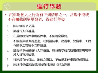 • 汽車駕駛人之行為有下列情形之一，當場不能或
不宜 截制單舉發者，得逕行舉發攔
a. 闖紅燈或平交道。
b. 搶越行人穿越道。
c. 在道路收費停車處所停車，不依規定繳費。
d. 不服指揮稽 而逃逸，或聞消防車、救護車、警備車、工程查
救險車之警號不立即避讓。
e. 違規停車或搶越行人穿越道，經各級學校交通服務隊現場導
護人員簽證檢舉。
f. 行經設有收費站、地磅之道路，不依規定停車繳費或過磅。
g. 經以科學儀器取得證據資料證明其行為違規
 