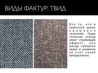 ВИДЫ ФАКТУР. ТВИД
Э т о т о , ч т о в
советское время
н а з ы в а л и
«елочкой». Такая
«елочка» всегда
имеет стройнящий
э ф ф е к т , о н а
всегда смотрится
свежо и ухоженно
з а с ч е т с в о ей
контрастности.
 