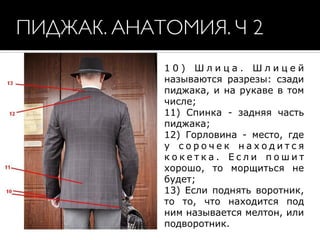 1 0 ) Ш л и ц а . Ш л и ц е й
называются разрезы: сзади
пиджака, и на рукаве в том
числе;  
11) Спинка - задняя часть
пиджака;  
12) Горловина - место, где
у с о р о ч е к н а х о д и т с я
к о к е т к а . Е с л и п о ш и т
хорошо, то морщиться не
будет;  
13) Если поднять воротник,
то то, что находится под
ним называется мелтон, или
подворотник.
ПИДЖАК. АНАТОМИЯ. Ч 2
 