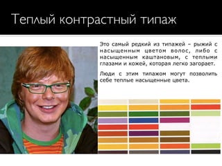 Теплый контрастный типаж
Это самый редкий из типажей – рыжий с
насыщенным цветом волос, либо с
насыщенным каштановым, с теплыми
глазами и кожей, которая легко загорает.
Люди с этим типажом могут позволить
себе теплые насыщенные цвета.
 