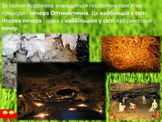 За селом Королівка знаходиться геологічна пам'ятка
природи - печера Оптимістична. Це найбільша в світі
гіпсова печера і одна з найбільших у світі лабіринтових
печер.
 