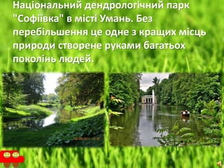 Національний дендрологічний парк
"Софіївка" в місті Умань. Без
перебільшення це одне з кращих місць
природи створене руками багатьох
поколінь людей.
 