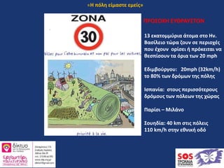 ΠΡΟΣΟΧΗ ΕΥΘΡΑΥΣΤΟΝ
13 εκατομμύρια άτομα στο Ην.
Βασίλειο τώρα ζουν σε περιοχές
που έχουν ορίσει ή πρόκειται να
θεσπίσουν τα όρια των 20 mph
Εδιμβούργου: 20mph (32km/h)
το 80% των δρόμων της πόλης
Ισπανία: στους περισσότερους
δρόμους των πόλεων της χώρας
Παρίσι – Μιλάνο
Σουηδία: 40 km στις πόλεις
110 km/h στην εθνική οδό
«Η πόλη είμαστε εμείς»
 
