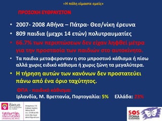 ΠΡΟΣΟΧΗ ΕΥΘΡΑΥΣΤΟΝ
• 2007- 2008 Αθήνα – Πάτρα- Θεσ/νίκη έρευνα
• 809 παιδια (μεχρι 14 ετών) πολυτραυματίες
• 66.7% των περιπτώσεων δεν είχαν ληφθεί μέτρα
για την προστασία των παιδιών στο αυτοκίνητο.
• Τα παιδια μεταφερονταν η στο μπροστινό κάθισμα ή πίσω
αλλά χωρις ειδικό κάθισμα ή χωρις ζώνη τα μεγαλύτερα.
• Η τήρηση αυτών των κανόνων δεν προστατεύει
πάνω από ένα όριο ταχύτητος.
ΠΡΟΣΟΧΗ ΕΥΘΡΑΥΣΤΟΝ
ΦΠΑ - παιδικό κάθισμα:
Ιρλανδία, Μ. Βρεττανία, Πορτογαλία: 5% Ελλάδα: 23%
«Η πόλη είμαστε εμείς»
 