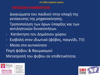 ΠΡΟΣΟΧΗ ΕΥΘΡΑΥΣΤΟΝ
Δικαιώματα του παιδιού στην εποχή της
γενίκευσης της μηχανοκίνησης.
Τροποποίηση των όρων ύπαρξης και των
αντιληπτικών δυνατοτήτων.
- Κατάκτηση του Δημόσιου χώρου
- Εισβολή στον ιδιωτικό (φόβος, παιγνίδι, TV)
- Μεσα στο αυτοκίνητο
Πηγή φόβου & θαυμασμού
Μετατροπή του φοβου σε επιθετικότητα.
«Η πόλη είμαστε εμείς»
 