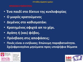 ΠΡΟΣΟΧΗ ΕΥΘΡΑΥΣΤΟΝ
• Ένα παιδί στο δίκτυο της κυκλοφορίας
• Ο μικρός κρατούμενος
• Δεμένος στο καθισματάκι
• Κρατημένος σφιχτά απ το χέρι.
• Αγάπη ή (και) φόβος.
• Πρόσβαση στις αποφάσεις;
• Ποιός είναι ο ενήλικας; Επώνυμη παραβατικότητα.
Σχιζοφρενογόνα μηνύματα προς υποψήφια θύματα
«Η πόλη είμαστε εμείς»
 
