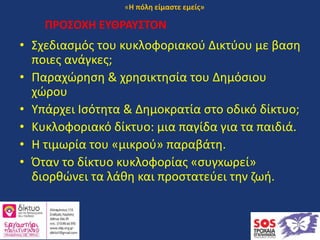ΠΡΟΣΟΧΗ ΕΥΘΡΑΥΣΤΟΝ
• Σχεδιασμός του κυκλοφοριακού Δικτύου με βαση
ποιες ανάγκες;
• Παραχώρηση & χρησικτησία του Δημόσιου
χώρου
• Υπάρχει Ισότητα & Δημοκρατία στο οδικό δίκτυο;
• Κυκλοφοριακό δίκτυο: μια παγίδα για τα παιδιά.
• Η τιμωρία του «μικρού» παραβάτη.
• Όταν το δίκτυο κυκλοφορίας «συγxωρεί»
διορθώνει τα λάθη και προστατεύει την ζωή.
«Η πόλη είμαστε εμείς»
 