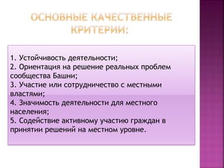 1. Устойчивость деятельности;
2. Ориентация на решение реальных проблем
сообщества Башни;
3. Участие или сотрудничество с местными
властями;
4. Значимость деятельности для местного
населения;
5. Содействие активному участию граждан в
принятии решений на местном уровне.
 