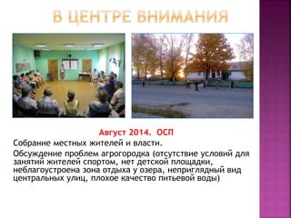 Август 2014. ОСП
Собрание местных жителей и власти.
Обсуждение проблем агрогородка (отсутствие условий для
занятий жителей спортом, нет детской площадки,
неблагоустроена зона отдыха у озера, неприглядный вид
центральных улиц, плохое качество питьевой воды)
 