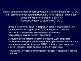 Орган общественного территориального самоуправления (ОТОС),
на территории обслуживаемой ЖЭС №15 города Гродно был
создан и зарегистрирован в 2014 г.
Основные цели созданного ОТОС :
• Улучшение коммуникации и сотрудничества между населением
проживающим на территории ОТОС и городским Советом
депутатов, органами местного самоуправления и
государственными органами управления
• Сотрудничество с местной администрацией, для открытого
планирования и принятия решений, непосредственно касающихся
территории на которой создан ОТОС, при непосредственном
участии граждан, проживающих на этой территории
• Повышение интереса и активизация граждан к решению местных
проблем
 