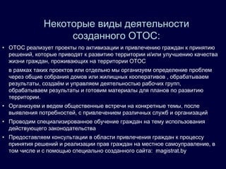 • ОТОС реализует проекты по активизации и привлечению граждан к принятию
решений, которые приводят к развитию территории и/или улучшению качества
жизни граждан, проживающих на территории ОТОС
в рамках таких проектов или отдельно мы организуем определение проблем
через общие собрания домов или жилищных кооперативов , обрабатываем
результаты, создаём и управляем деятельностью рабочих групп,
обрабатываем результаты и готовим материалы для планов по развитию
территории.
• Организуем и ведем общественные встречи на конкретные темы, после
выявления потребностей, с привлечением различных служб и организаций
• Проводим специализированное обучение граждан на тему использования
действующего законодательства
• Предоставляем консультации в области привлечения граждан к процессу
принятия решений и реализации прав граждан на местное самоуправление, в
том числе и с помощью специально созданного сайта: magistrat.by
Некоторые виды деятельности
созданного ОТОС:
 