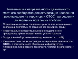 Тематическая направленность деятельности
местного сообщества для активизации населения
проживающего на территории ОТОС при решении
выявленных локальных проблем:
• Планирование местных социальных услуг (в том числе в рамках
реализации программы по созданию без барьерной среды)
• Территориальное развитие, изменение общественного
пространства при непосредственном участии граждан
• Поддержание общественного порядка (совместно с МВД)
• Улучшение качества жизни граждан на территории деятельности
ОТОС – в том числе через обновление инфраструктуры
микрорайона, планирование транспорта, чистоты, безопасности и
др.
 