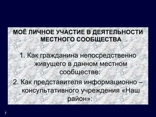 МОЁ ЛИЧНОЕ УЧАСТИЕ В ДЕЯТЕЛЬНОСТИ
МЕСТНОГО СООБЩЕСТВА
1. Как гражданина непосредственно
живущего в данном местном
сообществе:
2. Как представителя информационно –
консультативного учреждения «Наш
район»:
7
 