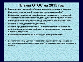 Планы ОТОС на 2015 год
1. Выполнение решений собрания уполномоченных, а именно:
- Создание специальной площадки для выгула собак*
- Изменение порядка автомобильного движения с установкой
искусственных неровностей вдоль дома №9 по улице Репина*
- Приведение в порядок зоны отдыха рядом с гимназией №4*
- Участие в городском конкурсе ОТОС
- Участие представителей ОТОС в практическом семинаре по
деятельности местных сообществ, организуемого городским
Советом депутатов
- Расширение парковочных мест для автотранспорта*
* - с привлечением средств из городского бюджета (статьи расходов на
местное управление и самоуправление), с помощью депутата городского
Совета
 