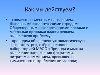 Как мы действуем?
• - совместно с местным населением,
Школьными экологическими отрядами
Общественными экологическими постами и
местными органами власти решаем
выявленную проблему;
• - проводим общественную экологическую
экспертизу рек, озёр и колодцев
лабораторией МЭОО «Природа и мы» на
выявление загрязнения фосфатами,
нитратами, аммонием, превышения
химического потребления кислорода;
 