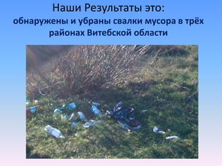 Наши Результаты это:
обнаружены и убраны свалки мусора в трёх
районах Витебской области
 