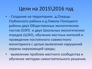 Цели на 20152016 год
• - Создание на территориях д.Озерцы
Глубокского района и д.Гомель Полоцкого
района двух Общественных экологических
постов (ОЭП) и двух Школьных экологических
отрядов (ШЭО), обучение местных жителей и
проведение постоянного совместного
мониторинга с целью выявления нарушений
охраны окружающей среды;
• -выявление проблем местного сообщества и
обучение методам самостоятельного решения.
 
