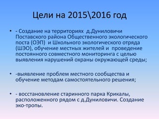 Цели на 20152016 год
• - Создание на территориях д.Дуниловичи
Поставского района Общественного экологического
поста (ОЭП) и Школьного экологического отряда
(ШЭО), обучение местных жителей и проведение
постоянного совместного мониторинга с целью
выявления нарушений охраны окружающей среды;
• -выявление проблем местного сообщества и
обучение методам самостоятельного решения;
• - восстановление старинного парка Крикалы,
расположенного рядом с д.Дуниловичи. Создание
эко-тропы.
 