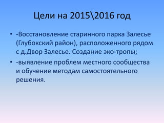 Цели на 20152016 год
• -Восстановление старинного парка Залесье
(Глубокский район), расположенного рядом
с д.Двор Залесье. Создание эко-тропы;
• -выявление проблем местного сообщества
и обучение методам самостоятельного
решения.
 