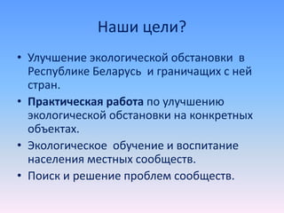 Наши цели?
• Улучшение экологической обстановки в
Республике Беларусь и граничащих с ней
стран.
• Практическая работа по улучшению
экологической обстановки на конкретных
объектах.
• Экологическое обучение и воспитание
населения местных сообществ.
• Поиск и решение проблем сообществ.
 