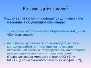 Как мы действуем?
Подготавливаются и проводятся для местного
населения обучающие семинары:
- по основам экологического образования («ЦЭР» и
«Зелёная сеть»);
- по основам экологического законодательства и
методике работы с инспекциями по охране
окружающей среды и государственными органами
власти с приглашением их представителей
(Правовая школа молодого эколога ОО «Вит» и
МОО «Центр устойчивого развития» -юрфак БГУ);
 