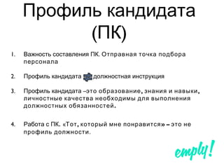 Профиль кандидата
( )ПК
1. .Важность составления ПК Отправная точка подбора
персонала
2. Профиль кандидата должностная инструкция
3. –Профиль кандидата , ,это образование знания и навыки
личностные качества необходимы для выполнения
.должностных обязанностей
4. Работа с ПК. « , » –Тот который мне понравится это не
профиль должности.
 