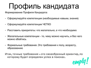 Профиль кандидата
Формирование Профиля Кандидата:
- Сформулируйте компетенции ( , )необходимые навыки знания
- Сформулируйте компетенции ЧЕТКО
- : ,Расставить приоритеты что желательно а что необходимо
- - , ,Желательные компетенции то чему можно научить и без чего
можно обойтись
- . , ,Формальные требования Это требования к полу возрасту
образованию
, – ,Итак точные требования это своеобразный ориентир по
.которому будет определен успех в поисках
 