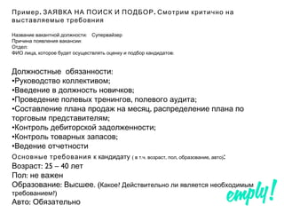 . .Пример ЗАЯВКА НА ПОИСК И ПОДБОР Смотрим критично на
выставляемые требовния
:Название вакантной должности Супервайзер
:Причина появления вакансии
:Отдел
, :ФИО лица которое будет осуществлять оценку и подбор кандидатов
:Должностные обязанности
• ;Руководство коллективом
• ;Введение в должность новичков
• , ;Проведение полевых тренингов полевого аудита
• ,Составление плана продаж на месяц распределение плана по
;торговым представителям
• ;Контроль дебиторской задолженности
• ;Контроль товарных запасов
•Ведение отчетности
Основные требования к кандидату ( . . , , , )в т ч возраст пол образование авто :
: 25 – 40Возраст лет
:Пол не важен
: . (Образование Высшее ?Какое Действительно ли является необходимым
?)требованием
:Авто Обязательно
 