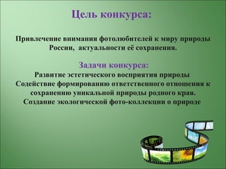 Цель конкурса:
Привлечение внимания фотолюбителей к миру природы
России, актуальности её сохранения.
Задачи конкурса:
Развитие эстетического восприятия природы
Содействие формированию ответственного отношения к
сохранению уникальной природы родного края.
Создание экологической фото-коллекции о природе
 